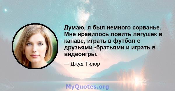 Думаю, я был немного сорванье. Мне нравилось ловить лягушек в канаве, играть в футбол с друзьями -братьями и играть в видеоигры.