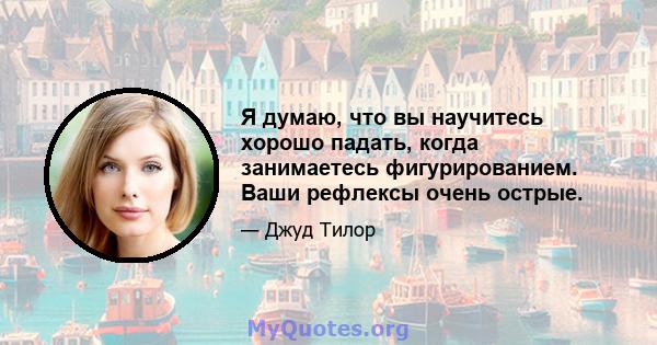 Я думаю, что вы научитесь хорошо падать, когда занимаетесь фигурированием. Ваши рефлексы очень острые.