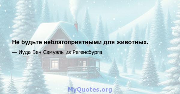 Не будьте неблагоприятными для животных.