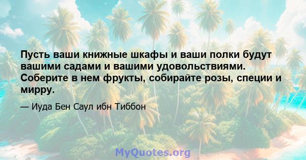 Пусть ваши книжные шкафы и ваши полки будут вашими садами и вашими удовольствиями. Соберите в нем фрукты, собирайте розы, специи и мирру.