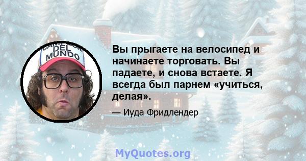 Вы прыгаете на велосипед и начинаете торговать. Вы падаете, и снова встаете. Я всегда был парнем «учиться, делая».