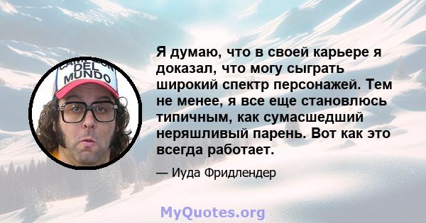 Я думаю, что в своей карьере я доказал, что могу сыграть широкий спектр персонажей. Тем не менее, я все еще становлюсь типичным, как сумасшедший неряшливый парень. Вот как это всегда работает.