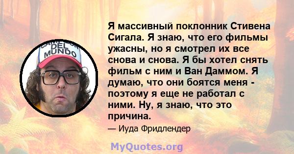 Я массивный поклонник Стивена Сигала. Я знаю, что его фильмы ужасны, но я смотрел их все снова и снова. Я бы хотел снять фильм с ним и Ван Даммом. Я думаю, что они боятся меня - поэтому я еще не работал с ними. Ну, я