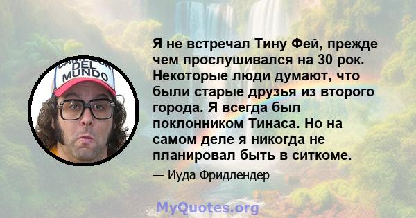 Я не встречал Тину Фей, прежде чем прослушивался на 30 рок. Некоторые люди думают, что были старые друзья из второго города. Я всегда был поклонником Тинаса. Но на самом деле я никогда не планировал быть в ситкоме.