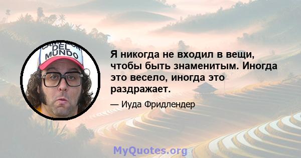 Я никогда не входил в вещи, чтобы быть знаменитым. Иногда это весело, иногда это раздражает.