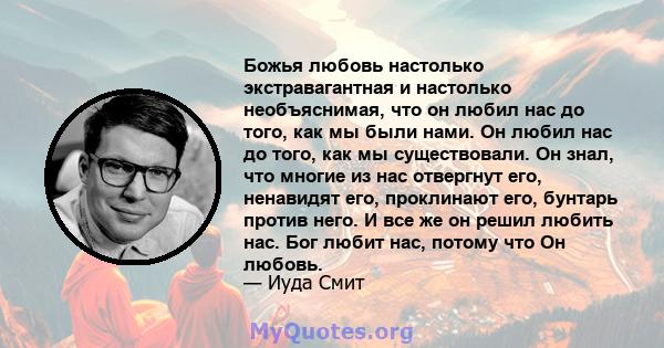 Божья любовь настолько экстравагантная и настолько необъяснимая, что он любил нас до того, как мы были нами. Он любил нас до того, как мы существовали. Он знал, что многие из нас отвергнут его, ненавидят его, проклинают 