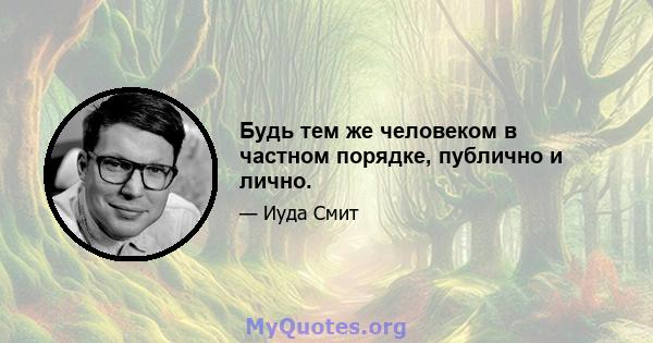 Будь тем же человеком в частном порядке, публично и лично.