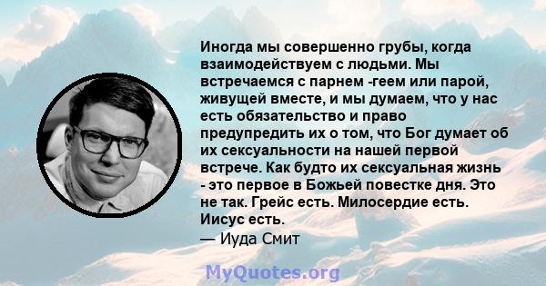 Иногда мы совершенно грубы, когда взаимодействуем с людьми. Мы встречаемся с парнем -геем или парой, живущей вместе, и мы думаем, что у нас есть обязательство и право предупредить их о том, что Бог думает об их