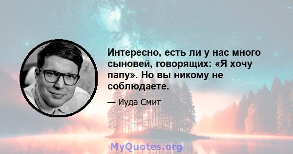 Интересно, есть ли у нас много сыновей, говорящих: «Я хочу папу». Но вы никому не соблюдаете.