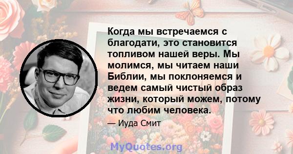 Когда мы встречаемся с благодати, это становится топливом нашей веры. Мы молимся, мы читаем наши Библии, мы поклоняемся и ведем самый чистый образ жизни, который можем, потому что любим человека.