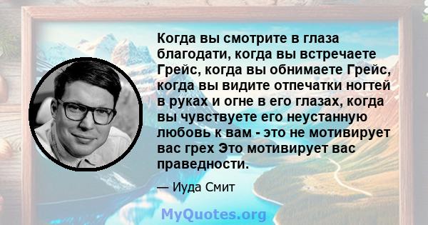 Когда вы смотрите в глаза благодати, когда вы встречаете Грейс, когда вы обнимаете Грейс, когда вы видите отпечатки ногтей в руках и огне в его глазах, когда вы чувствуете его неустанную любовь к вам - это не мотивирует 