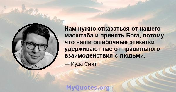 Нам нужно отказаться от нашего масштаба и принять Бога, потому что наши ошибочные этикетки удерживают нас от правильного взаимодействия с людьми.