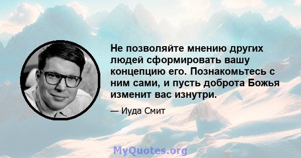 Не позволяйте мнению других людей сформировать вашу концепцию его. Познакомьтесь с ним сами, и пусть доброта Божья изменит вас изнутри.