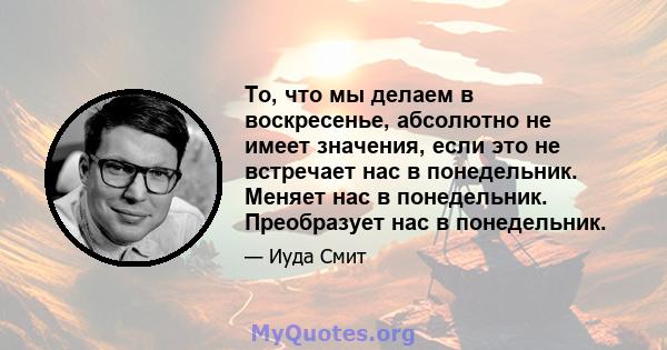 То, что мы делаем в воскресенье, абсолютно не имеет значения, если это не встречает нас в понедельник. Меняет нас в понедельник. Преобразует нас в понедельник.