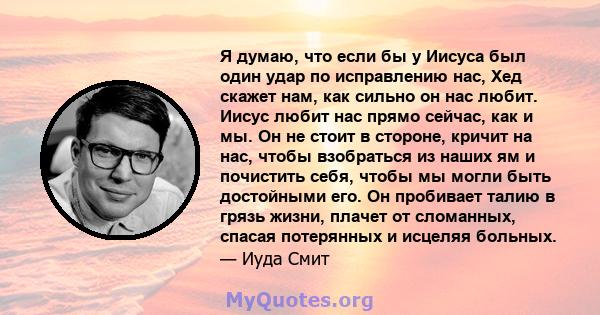 Я думаю, что если бы у Иисуса был один удар по исправлению нас, Хед скажет нам, как сильно он нас любит. Иисус любит нас прямо сейчас, как и мы. Он не стоит в стороне, кричит на нас, чтобы взобраться из наших ям и