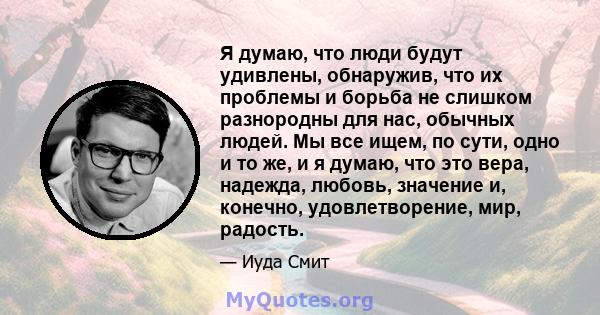 Я думаю, что люди будут удивлены, обнаружив, что их проблемы и борьба не слишком разнородны для нас, обычных людей. Мы все ищем, по сути, одно и то же, и я думаю, что это вера, надежда, любовь, значение и, конечно,