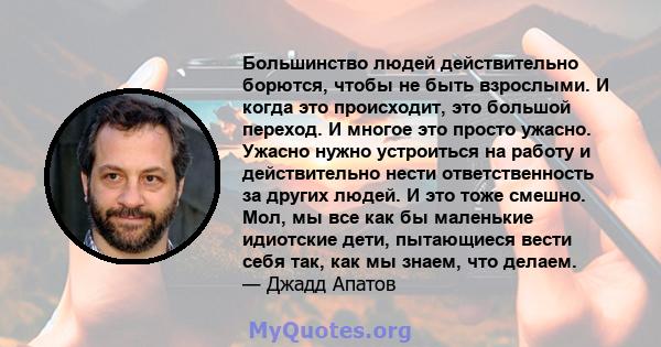 Большинство людей действительно борются, чтобы не быть взрослыми. И когда это происходит, это большой переход. И многое это просто ужасно. Ужасно нужно устроиться на работу и действительно нести ответственность за