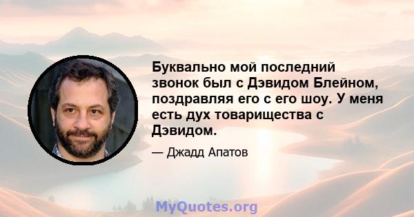 Буквально мой последний звонок был с Дэвидом Блейном, поздравляя его с его шоу. У меня есть дух товарищества с Дэвидом.