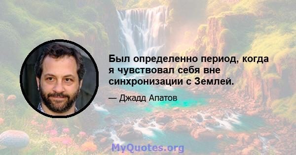 Был определенно период, когда я чувствовал себя вне синхронизации с Землей.