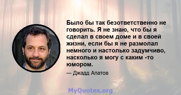 Было бы так безответственно не говорить. Я не знаю, что бы я сделал в своем доме и в своей жизни, если бы я не размолал немного и настолько задумчиво, насколько я могу с каким -то юмором.