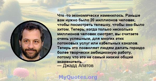 Что -то экономически изменилось. Раньше вам нужно было 20 миллионов человек, чтобы посмотреть телешоу, чтобы оно было хитом. Теперь, когда только несколько миллионов человек смотрят, вы считаете очень успешным, для