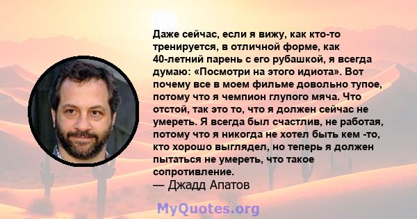 Даже сейчас, если я вижу, как кто-то тренируется, в отличной форме, как 40-летний парень с его рубашкой, я всегда думаю: «Посмотри на этого идиота». Вот почему все в моем фильме довольно тупое, потому что я чемпион