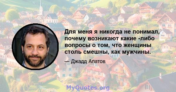 Для меня я никогда не понимал, почему возникают какие -либо вопросы о том, что женщины столь смешны, как мужчины.