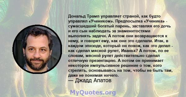 Дональд Трамп управляет страной, как будто управлял «Учеником». Предпосылка «Ученика» - сумасшедший богатый парень, заставляя его дочь и его сын наблюдать за знаменитостями выполнять задачи. А потом они возвращаются к