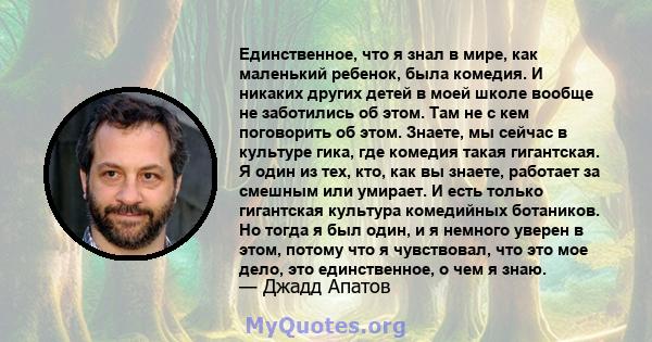 Единственное, что я знал в мире, как маленький ребенок, была комедия. И никаких других детей в моей школе вообще не заботились об этом. Там не с кем поговорить об этом. Знаете, мы сейчас в культуре гика, где комедия