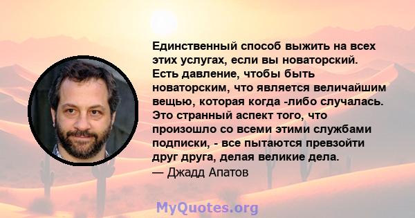 Единственный способ выжить на всех этих услугах, если вы новаторский. Есть давление, чтобы быть новаторским, что является величайшим вещью, которая когда -либо случалась. Это странный аспект того, что произошло со всеми 