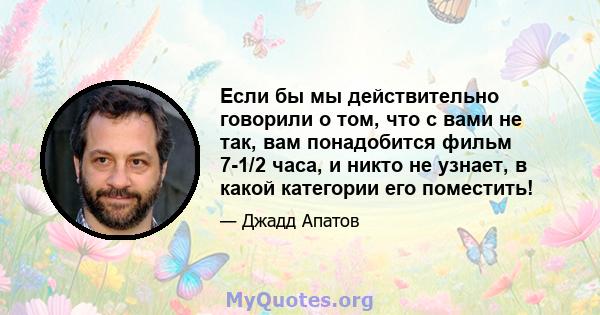 Если бы мы действительно говорили о том, что с вами не так, вам понадобится фильм 7-1/2 часа, и никто не узнает, в какой категории его поместить!