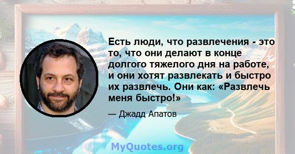 Есть люди, что развлечения - это то, что они делают в конце долгого тяжелого дня на работе, и они хотят развлекать и быстро их развлечь. Они как: «Развлечь меня быстро!»