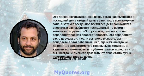 Это довольно унизительная вещь, когда вас выбирают в последний день каждый день в занятиях в тренажерном зале, а затем в обеденное время все дети занимаются спортом, и вас выбирают последним. В то время я только что