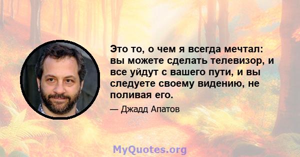 Это то, о чем я всегда мечтал: вы можете сделать телевизор, и все уйдут с вашего пути, и вы следуете своему видению, не поливая его.