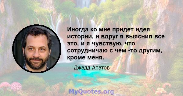 Иногда ко мне придет идея истории, и вдруг я выяснил все это, и я чувствую, что сотрудничаю с чем -то другим, кроме меня.