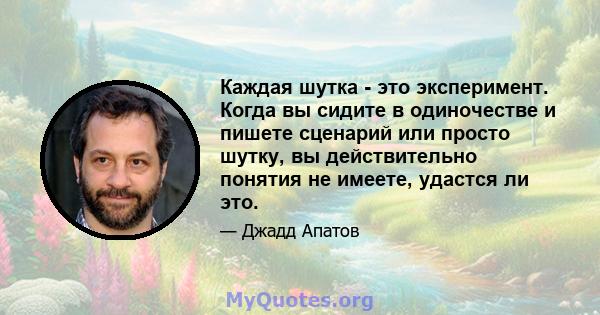 Каждая шутка - это эксперимент. Когда вы сидите в одиночестве и пишете сценарий или просто шутку, вы действительно понятия не имеете, удастся ли это.