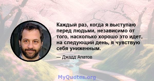 Каждый раз, когда я выступаю перед людьми, независимо от того, насколько хорошо это идет, на следующий день, я чувствую себя униженным.