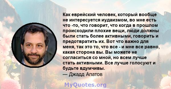 Как еврейский человек, который вообще не интересуется иудаизмом, во мне есть что -то, что говорит, что когда в прошлом происходили плохие вещи, люди должны были стать более активными, говорить и предотвратить их. Вот