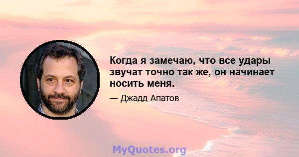 Когда я замечаю, что все удары звучат точно так же, он начинает носить меня.