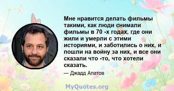 Мне нравится делать фильмы такими, как люди снимали фильмы в 70 -х годах, где они жили и умерли с этими историями, и заботились о них, и пошли на войну за них, и все они сказали что -то, что хотели сказать.