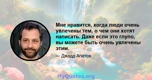 Мне нравится, когда люди очень увлечены тем, о чем они хотят написать. Даже если это глупо, вы можете быть очень увлечены этим.