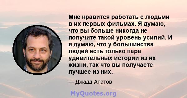 Мне нравится работать с людьми в их первых фильмах. Я думаю, что вы больше никогда не получите такой уровень усилий. И я думаю, что у большинства людей есть только пара удивительных историй из их жизни, так что вы