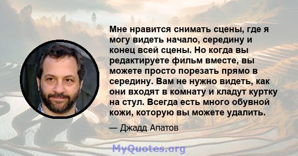 Мне нравится снимать сцены, где я могу видеть начало, середину и конец всей сцены. Но когда вы редактируете фильм вместе, вы можете просто порезать прямо в середину. Вам не нужно видеть, как они входят в комнату и