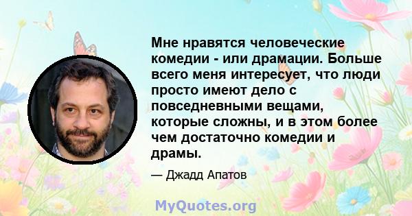 Мне нравятся человеческие комедии - или драмации. Больше всего меня интересует, что люди просто имеют дело с повседневными вещами, которые сложны, и в этом более чем достаточно комедии и драмы.