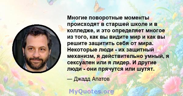 Многие поворотные моменты происходят в старшей школе и в колледже, и это определяет многое из того, как вы видите мир и как вы решите защитить себя от мира. Некоторые люди - их защитный механизм, я действительно умный,