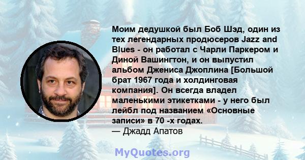 Моим дедушкой был Боб Шэд, один из тех легендарных продюсеров Jazz and Blues - он работал с Чарли Паркером и Диной Вашингтон, и он выпустил альбом Джениса Джоплина [Большой брат 1967 года и холдинговая компания]. Он