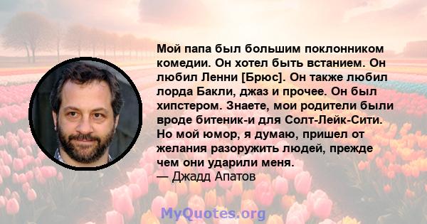 Мой папа был большим поклонником комедии. Он хотел быть встанием. Он любил Ленни [Брюс]. Он также любил лорда Бакли, джаз и прочее. Он был хипстером. Знаете, мои родители были вроде битеник-и для Солт-Лейк-Сити. Но мой