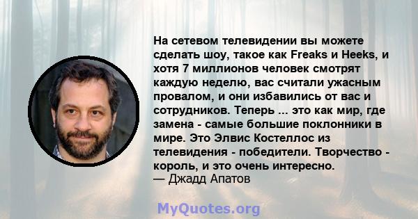 На сетевом телевидении вы можете сделать шоу, такое как Freaks и Heeks, и хотя 7 миллионов человек смотрят каждую неделю, вас считали ужасным провалом, и они избавились от вас и сотрудников. Теперь ... это как мир, где