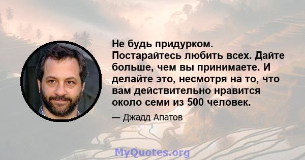 Не будь придурком. Постарайтесь любить всех. Дайте больше, чем вы принимаете. И делайте это, несмотря на то, что вам действительно нравится около семи из 500 человек.