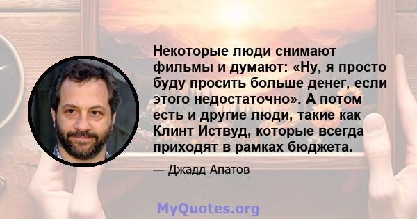 Некоторые люди снимают фильмы и думают: «Ну, я просто буду просить больше денег, если этого недостаточно». А потом есть и другие люди, такие как Клинт Иствуд, которые всегда приходят в рамках бюджета.